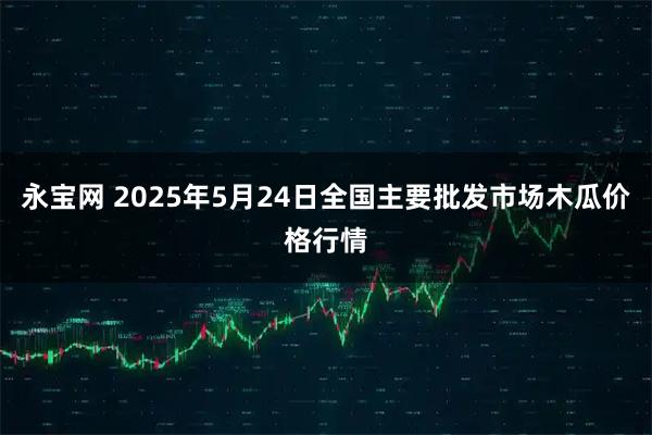 永宝网 2025年5月24日全国主要批发市场木瓜价格行情