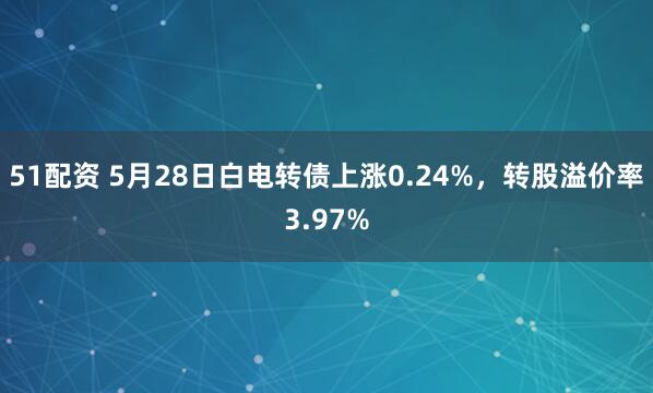 51配资 5月28日白电转债上涨0.24%，转股溢价率3.97%