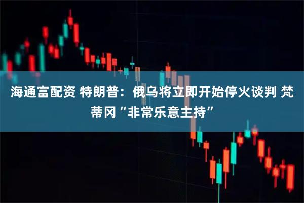 海通富配资 特朗普：俄乌将立即开始停火谈判 梵蒂冈“非常乐意主持”