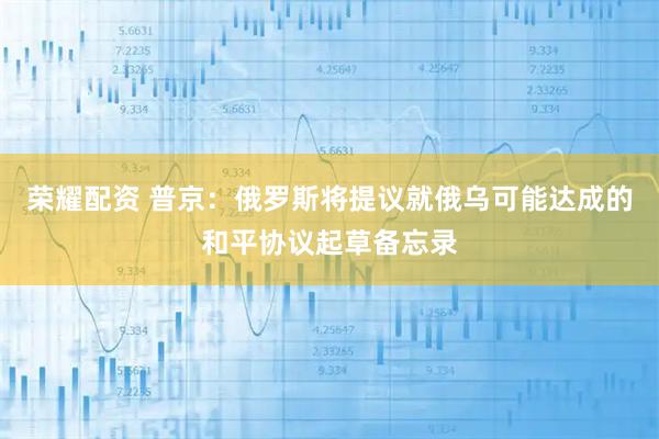 荣耀配资 普京：俄罗斯将提议就俄乌可能达成的和平协议起草备忘录