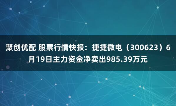 聚创优配 股票行情快报：捷捷微电（300623）6月19日主力资金净卖出985.39万元