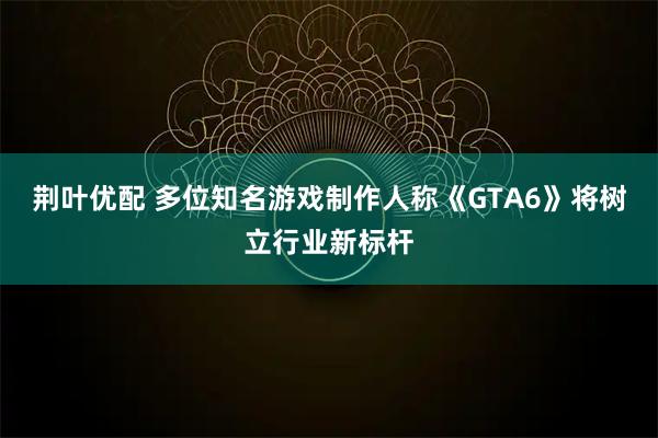 荆叶优配 多位知名游戏制作人称《GTA6》将树立行业新标杆