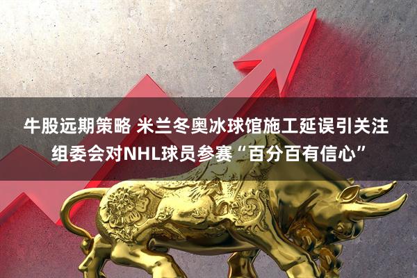 牛股远期策略 米兰冬奥冰球馆施工延误引关注 组委会对NHL球员参赛“百分百有信心”
