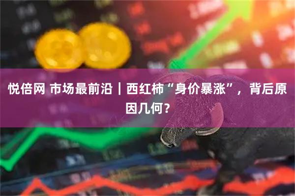 悦倍网 市场最前沿｜西红柿“身价暴涨”，背后原因几何？