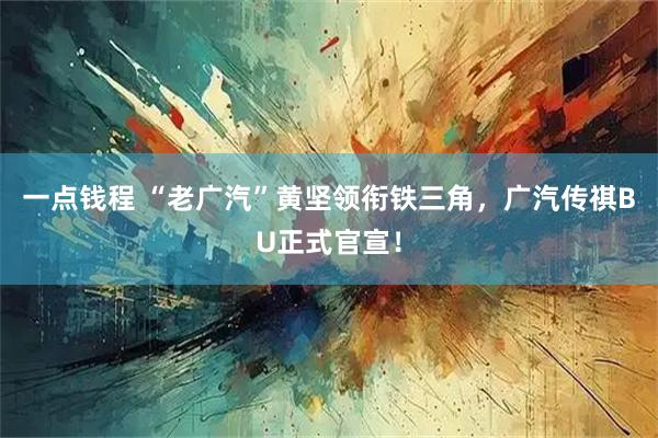 一点钱程 “老广汽”黄坚领衔铁三角，广汽传祺BU正式官宣！