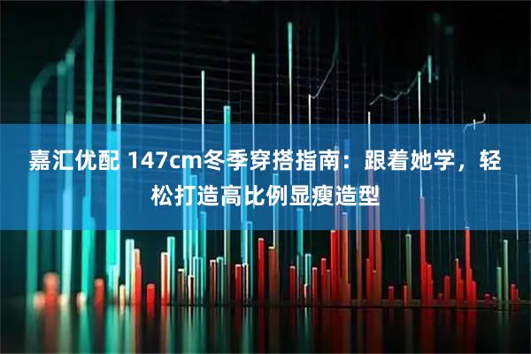 嘉汇优配 147cm冬季穿搭指南：跟着她学，轻松打造高比例显瘦造型