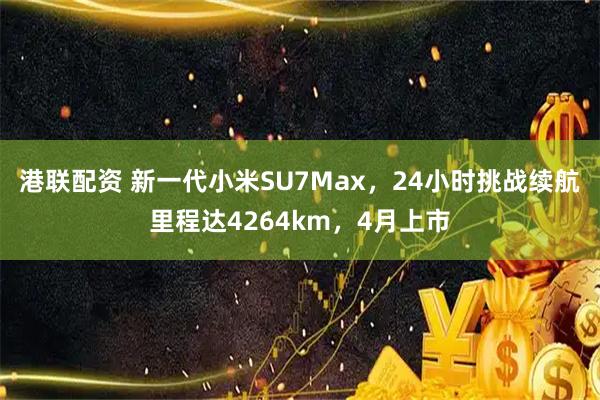 港联配资 新一代小米SU7Max，24小时挑战续航里程达4264km，4月上市