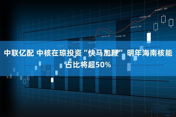 中联亿配 中核在琼投资“快马加鞭” 明年海南核能占比将超50%