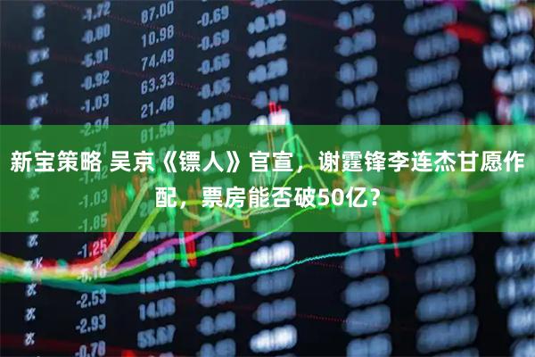 新宝策略 吴京《镖人》官宣，谢霆锋李连杰甘愿作配，票房能否破50亿？